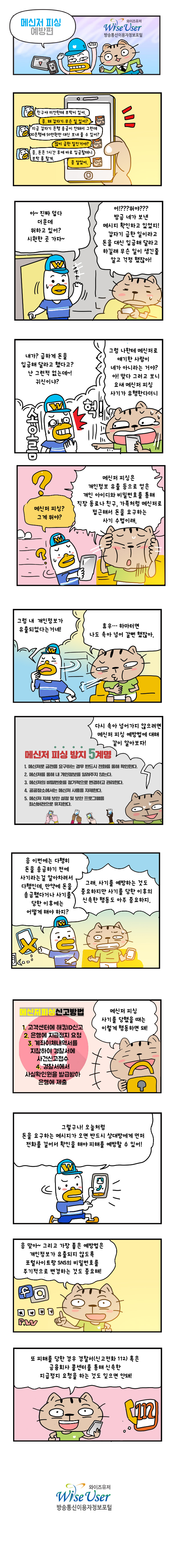 휴대폰 메신저(A:친구야 미안한데 부탁이 있어 B:응 왜 갑자기 무슨 일 있어? A: 지금 갑자기 은행 송금이 안돼서 그런데 00은행에 50만원만 대신 보내 줄 수 있어? B:많이 급한 일인거야? A: 응 돈은 1시간 후에 바로 입금할테니 부탁 좀 할게 B: 응 알았어) 대화(A: (문을 열고 들어오며)아 진짜 덥다 더운데 뭐하고 있어? 시원한 곳 가자 B: 어? 뭔야? 방금 네가 보낸 메시지 확인하고 있었지! 갑자기 급한 일이라고 돈을 대신 입금해 달라고 하길래 무슨 일이 생긴줄 알고 걱정 했잖아! A: 내가? 급하게 돈을 입금해 달라고 했다고? 난 그런적 없는데! 귀신이냐? B: 그럼 나한테 메신저로 얘기한 사람이 네가 아니라는 거야? 아! 맞다 그러고 보니 요새 메신저 피싱 사기가 유행한다더니 A:메신저 피싱? 그게뭐야? B: 메신저 피싱은 개인정보 유출 등으로 얻은 개인 아이디와 비밀번호를 통해 직장 동료나 친구 가족처럼 메신처로 접근해서 돈을 요구하는 사기 수법이래 A: 그럼 내 개인정보가 유출되었다는거네! B: 휴우 하마터면 나도 속아 넘어 갈뻔 했잖아 B: 다시 속아 넘어가지 않으려면 메신저 피싱 예방법에 대해 같이 알아보자! (메신저 피싱 방지 5계명 1:메신저로 금전을 요구하는 경우 반드시 전화를 통해 확인한다 2:메신저를 통해 내 개인정보를 알려주지 않는다 3:메신저의 비밀번호를 정기적으로 변경하고 관리한다 4:공공장소에서는 메신저 사용을 자제한다 5:메신저 자체 보안 설정 및 보안 프로그램을 최신버전으로 유지한다) A: 응 이번에는 다행히 돈을 송금하기 전에 사기라는걸 알아차려서 다행인데 만약에 사기를 당한 이후에는 어떻게 해야하자? B: 그래 사기를 예방하는 것도 중요하지만 사기를 당한 이후의 신속한 행동도 아주 중요하지 B: 메신저 피싱 사기를 당했을 때는 이렇게 행동하면 돼(메신저피싱 신고방법: 1:고객센터에 해킹ID신고 2:은행에 지급정지 요청 3:계좌이체내역서를 지참하여 경찰서에 사건신고접수 4:경찰서에서 사실확인원을 발급받아 은행에 제출) A: 그렇구나! 오늘처럼 돈을 요구하는 메시지가 오면 반드시 상대방에게 먼저 전화를 걸어서 확인을 해야 피해를 예방할 수 있어! B: 응 맞아 그리고 가장 좋은 예방법은 개인정보가 유출되지 않도록 포털사이트랑 SNS의 비밀번호를 주기적으로 변경하는 것도 중요해! B: 또 피해를 당한 경우 경찰서(신고전화 112) 혹은 금융회사 콜센터를 통해 신속한 지급정지 요청을 하는 것도 잊으면 안돼! )