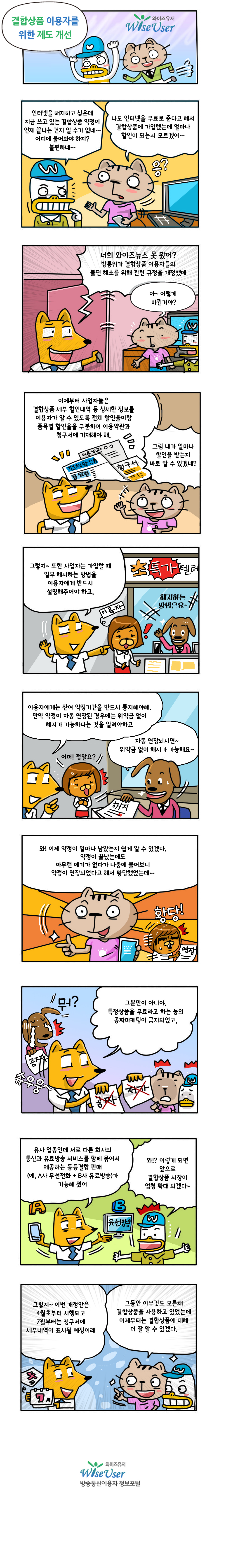 결합상품 이용자를 위한 제도 개선: A: 인터넷을 해지하고 싶은데 지금 쓰고 있는 결합상품 약정이 언제 끝나는 건지 알 수가 없네 어디에 물어봐야하지? 불편하네 B:나도 인터넷을 무료로 준다고 해서 결합상품에 가입했는데 얼마나 할인이 되는지 모르겠어 C: 너희 와이즈 뉴스 못 봤어? 방통위가 결합상품 이용자들의 불편 해소를 위해 관련 규정을 개정했데 B:아 어떻게 바뀐거야? C: 이제부터 사업자들은 결합상품 세부 할인내역 등 상세한 정보를 이용자가 알 수 있도록 전체 할인율이랑 품목별 할인율을 구분하여 이용약관과 청구서에 기재해야해 B: 그럼 내가 얼마나 할인을 받는지 바로 알 수 있겠네? C: 그렇지 또한 사업자는 가입할 때 일부 해지하는 방법을 이용자에게 반드시 설명해주어야하고 이용자에게는 잔여 약정기간을 반드시 통지해야해 만약 약정이 자동 연장된 경우에는 위약금 없이 해지가 가능하다는 것을 알려야하고 D: 자동 연장되시면 위약금 없이 해지가 가능해요 B: 와 이제 약정이 얼마나 남았는지 쉽게 알 수 있겠다 약정이 끝났는데도 아무런 얘기가 없다가 나중에 물어보니 약정이 연장되었다고해서 황당했었는데 C: 그뿐만이 아니야 특정상품을 무료라고 하는 등의 공짜 마케팅이 금지되었고 유사 업종인데 서로 다른 회사의 통신과 유료방송 서비스를 함께 묶어서 제공하는 동등결합 판매가 가능해졌어 A:와 이렇게 되면 앞으로 결합상품 시장이 엄청 확대 되겠다  C: 그렇지 이번 개정안은 4월초부터 시행되고 7월부터는 청구서에 세부내역이 표시될 예정이래 B: 그동안 아무것도 모른채 결합상품을 사용하고 있었는데 이제부터는 결합상품에 대해 더 잘 알 수 있겠다